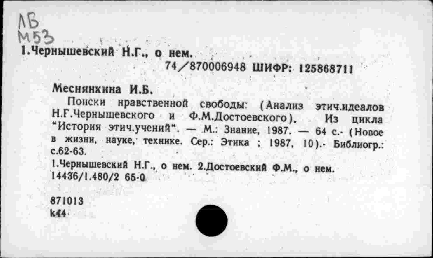 ﻿КБ
... ■
1.Чернышевский Н.Г., о нем.
74/870006948 ШИФР: 125868711
Меснянхина И.Б.
Поиски нравственной свободы: (Анализ этич.идеалов
H.	Г.Чернышевского и Ф.М. Достоевского).	Из цикла
“История этич.учений“. — М.: Знание, 1987. — 64 с.- (Новое в жизни, науке, технике. Сер.: Этика ; 1987, 10).- Библиогр.: с.62-63.
I.	Чернышевский Н.Г., о нем. 2.Достоевский Ф.М., о нем.
14436/1.480/2 65-0
871013 К44